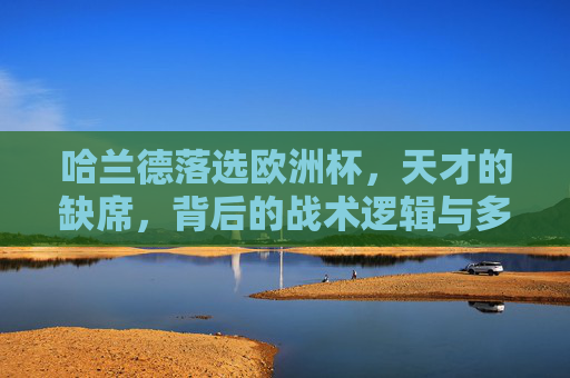 哈兰德落选欧洲杯,天才的缺席,背后的战术逻辑与多维考量,哈兰德落选欧洲杯,天才缺席的战术逻辑与多维考量 哈兰德落选欧洲杯,天才的缺席,背后的战术逻辑与多维考量,哈兰德落选欧洲杯,天才缺席的战术逻辑与多维考量