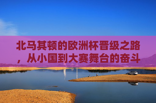 北马其顿的欧洲杯晋级之路,从小国到大赛舞台的奋斗史诗,北马其顿欧洲杯晋级,小国奋斗史诗 北马其顿的欧洲杯晋级之路,从小国到大赛舞台的奋斗史诗,北马其顿欧洲杯晋级,小国奋斗史诗