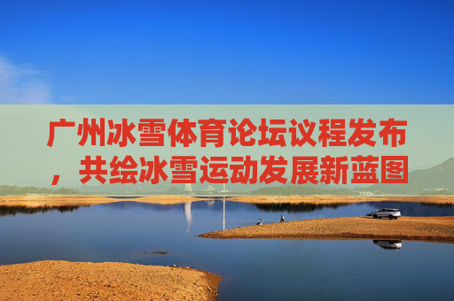 广州冰雪体育论坛议程发布,共绘冰雪运动发展新蓝图 广州冰雪体育论坛议程发布,共绘冰雪运动发展新蓝图