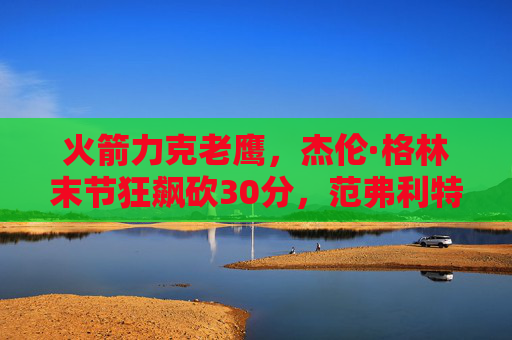 火箭力克老鹰,杰伦·格林末节狂飙砍30分,范弗利特高效引领逆转,火箭力克老鹰,格林末节狂飙30分 范弗利特引领逆转 火箭力克老鹰,杰伦·格林末节狂飙砍30分,范弗利特高效引领逆转,火箭力克老鹰,格林末节狂飙30分 范弗利特引领逆转