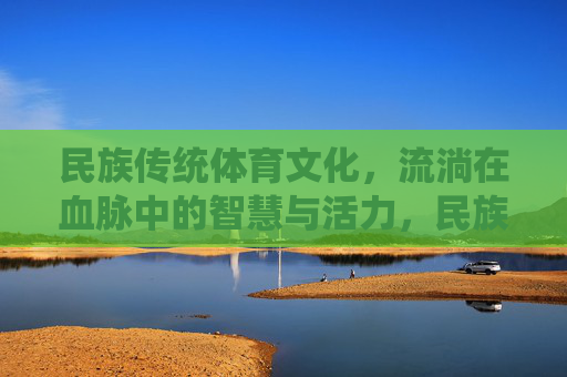 民族传统体育文化，流淌在血脉中的智慧与活力，民族传统体育，血脉中的智慧与活力