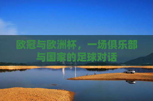 欧冠与欧洲杯,一场俱乐部与国家的足球对话 欧冠与欧洲杯,一场俱乐部与国家的足球对话
