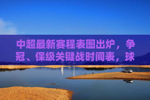 中超最新赛程表图出炉，争冠、保级关键战时间表，球迷速看！中超最新赛程表图出炉，争冠保级关键战时间表，球迷速看！