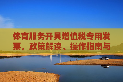 体育服务开具增值税专用发票,政策解读、操作指南与行业意义,体育服务增值税专用发票开具,政策解读、操作指南与行业意义 体育服务开具增值税专用发票,政策解读、操作指南与行业意义,体育服务增值税专用发票开具,政策解读、操作指南与行业意义