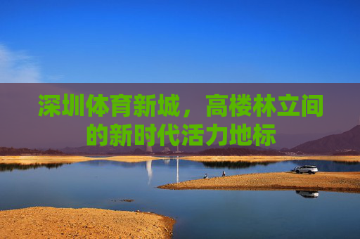 深圳体育新城,高楼林立间的新时代活力地标 深圳体育新城,高楼林立间的新时代活力地标