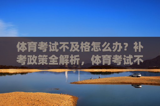 体育考试不及格怎么办？补考政策全解析，体育考试不及格怎么办？补考政策全解析
