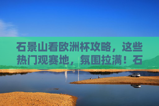 石景山看欧洲杯攻略，这些热门观赛地，氛围拉满！石景山看欧洲杯，热门观赛地，氛围拉满！