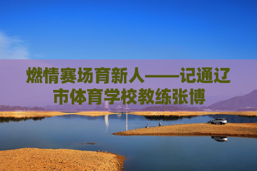 燃情赛场育新人——记通辽市体育学校教练张博 燃情赛场育新人——记通辽市体育学校教练张博
