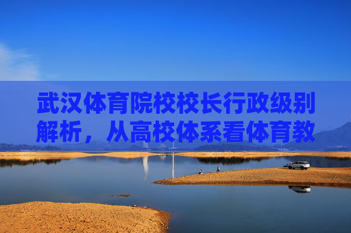 武汉体育院校校长行政级别解析，从高校体系看体育教育管理者的定位