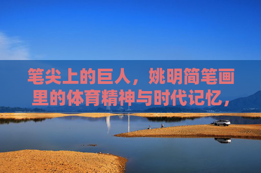 笔尖上的巨人,姚明简笔画里的体育精神与时代记忆,笔尖上的巨人,姚明简笔画里的体育精神与时代记忆 笔尖上的巨人,姚明简笔画里的体育精神与时代记忆,笔尖上的巨人,姚明简笔画里的体育精神与时代记忆