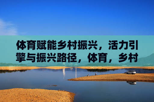 体育赋能乡村振兴,活力引擎与振兴路径,体育,乡村振兴的活力引擎与振兴路径 体育赋能乡村振兴,活力引擎与振兴路径,体育,乡村振兴的活力引擎与振兴路径