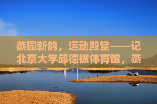 燕园新韵，运动殿堂——记北京大学邱德拔体育馆，燕园新韵，运动殿堂