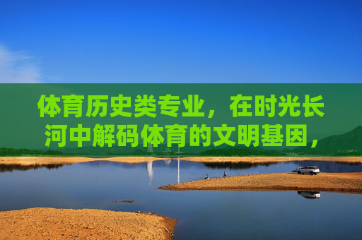 体育历史类专业，在时光长河中解码体育的文明基因，体育历史类专业，在时光长河中解码体育文明基因