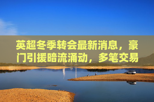 英超冬季转会最新消息,豪门引援暗流涌动,多笔交易进入关键谈判阶段,英超冬季转会,豪门引援暗流涌动,多笔交易进入关键谈判 英超冬季转会最新消息,豪门引援暗流涌动,多笔交易进入关键谈判阶段,英超冬季转会,豪门引援暗流涌动,多笔交易进入关键谈判