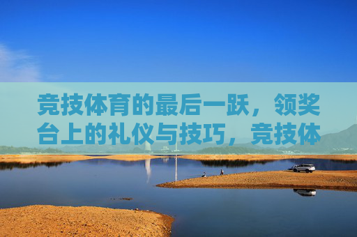 竞技体育的最后一跃,领奖台上的礼仪与技巧,竞技体育最后一跃,领奖台礼仪与技巧 竞技体育的最后一跃,领奖台上的礼仪与技巧,竞技体育最后一跃,领奖台礼仪与技巧