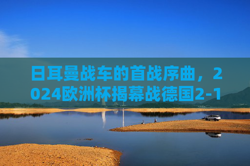 日耳曼战车的首战序曲,2024欧洲杯揭幕战德国2-1力克苏格兰,日耳曼战车揭幕战奏凯!2024欧洲杯德国2-1力克苏格兰 日耳曼战车的首战序曲,2024欧洲杯揭幕战德国2-1力克苏格兰,日耳曼战车揭幕战奏凯!2024欧洲杯德国2-1力克苏格兰