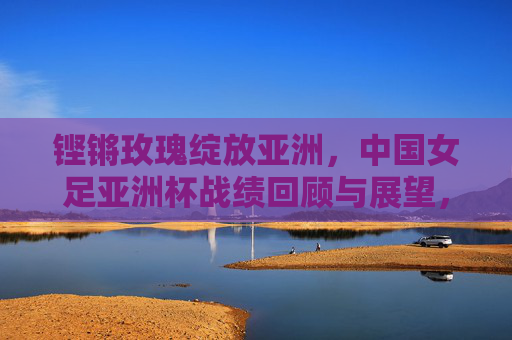 铿锵玫瑰绽放亚洲,中国女足亚洲杯战绩回顾与展望,铿锵玫瑰绽放亚洲,中国女足亚洲杯战绩回顾与展望 铿锵玫瑰绽放亚洲,中国女足亚洲杯战绩回顾与展望,铿锵玫瑰绽放亚洲,中国女足亚洲杯战绩回顾与展望