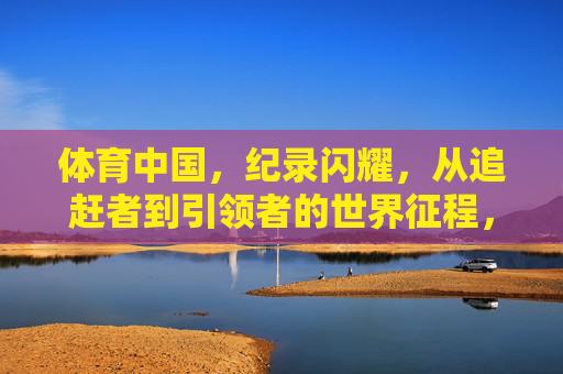 体育中国,纪录闪耀,从追赶者到引领者的世界征程,体育中国,从追赶者到引领者的世界征程 体育中国,纪录闪耀,从追赶者到引领者的世界征程,体育中国,从追赶者到引领者的世界征程