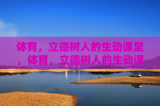 体育，立德树人的生动课堂，体育，立德树人的生动课堂