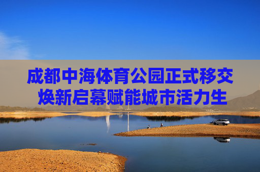 成都中海体育公园正式移交 焕新启幕赋能城市活力生活，成都中海体育公园移交焕新启幕 赋能城市活力生活