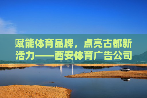 赋能体育品牌，点亮古都新活力——西安体育广告公司的创新与实践，西安体育广告公司，赋能品牌，点亮古都新活力