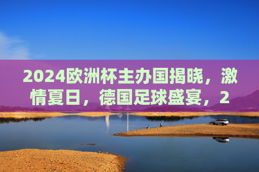 2024欧洲杯主办国揭晓，激情夏日，德国足球盛宴，2024欧洲杯德国主办，激情夏日足球盛宴