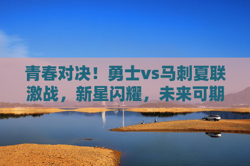 青春对决!勇士vs马刺夏联激战,新星闪耀,未来可期,夏联新星对决,勇士vs马刺,青春激战未来可期 青春对决!勇士vs马刺夏联激战,新星闪耀,未来可期,夏联新星对决,勇士vs马刺,青春激战未来可期