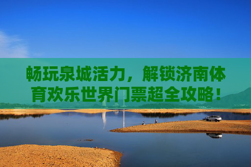 畅玩泉城活力,解锁济南体育欢乐世界门票超全攻略! 畅玩泉城活力,解锁济南体育欢乐世界门票超全攻略!