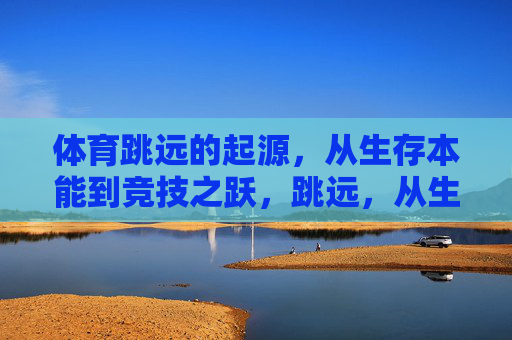 体育跳远的起源,从生存本能到竞技之跃,跳远,从生存本能到竞技之跃 体育跳远的起源,从生存本能到竞技之跃,跳远,从生存本能到竞技之跃