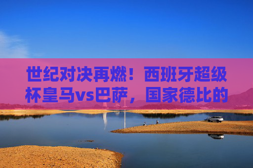 世纪对决再燃！西班牙超级杯皇马vs巴萨，国家德比的巅峰碰撞，西班牙超级杯国家德比巅峰对决