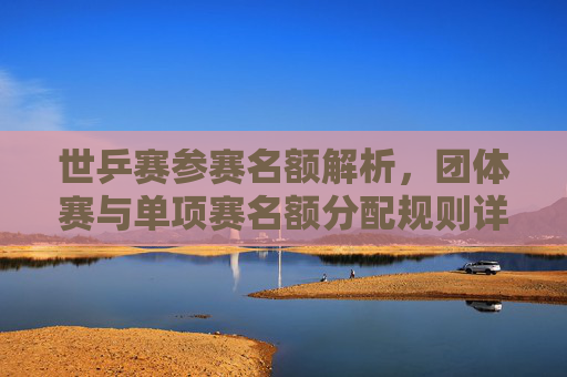 世乒赛参赛名额解析,团体赛与单项赛名额分配规则详解,世乒赛团体赛与单项赛名额分配规则详解 世乒赛参赛名额解析,团体赛与单项赛名额分配规则详解,世乒赛团体赛与单项赛名额分配规则详解