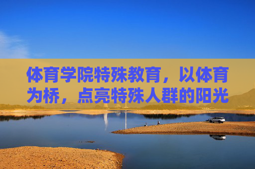 体育学院特殊教育，以体育为桥，点亮特殊人群的阳光之路，体育之桥，点亮特殊人群的阳光之路