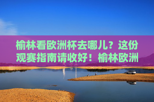 榆林看欧洲杯去哪儿？这份观赛指南请收好！榆林欧洲杯观赛指南