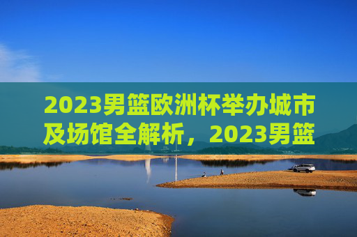 2023男篮欧洲杯举办城市及场馆全解析，2023男篮欧洲杯举办城市及场馆全解析
