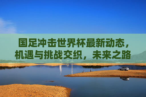 国足冲击世界杯最新动态,机遇与挑战交织,未来之路需脚踏实地,国足冲击世界杯,机遇挑战交织,未来之路需脚踏实地 国足冲击世界杯最新动态,机遇与挑战交织,未来之路需脚踏实地,国足冲击世界杯,机遇挑战交织,未来之路需脚踏实地