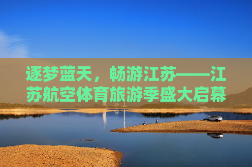 逐梦蓝天，畅游江苏——江苏航空体育旅游季盛大启幕，江苏航空体育旅游季盛大启幕