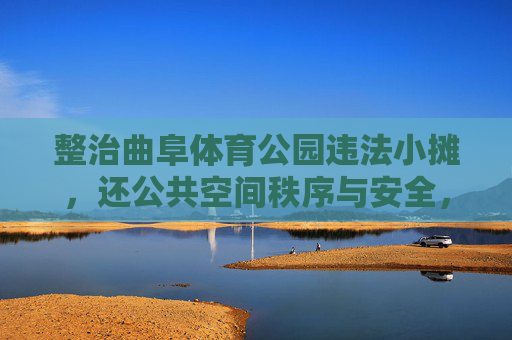 整治曲阜体育公园违法小摊,还公共空间秩序与安全,整治曲阜体育公园违法小摊 还公共空间秩序与安全 整治曲阜体育公园违法小摊,还公共空间秩序与安全,整治曲阜体育公园违法小摊 还公共空间秩序与安全