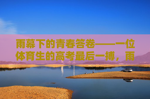 雨幕下的青春答卷——一位体育生的高考最后一搏,雨幕下的青春答卷——体育生高考最后一搏 雨幕下的青春答卷——一位体育生的高考最后一搏,雨幕下的青春答卷——体育生高考最后一搏