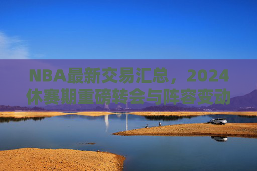 NBA最新交易汇总,2024休赛期重磅转会与阵容变动解析,NBA2024休赛期最新交易汇总与阵容变动解析 NBA最新交易汇总,2024休赛期重磅转会与阵容变动解析,NBA2024休赛期最新交易汇总与阵容变动解析