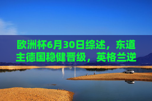 欧洲杯6月30日综述，东道主德国稳健晋级，英格兰逆转上演青春风暴，欧洲杯6月30日综述，德国稳健晋级，英格兰逆转青春风暴