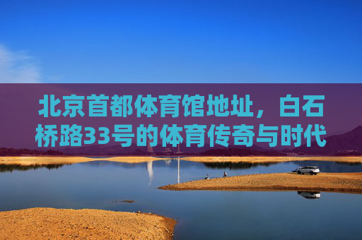 北京首都体育馆地址，白石桥路33号的体育传奇与时代印记，白石桥路33号，首都体育馆的体育传奇与时代印记