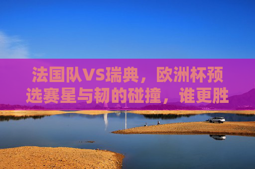 法国队VS瑞典，欧洲杯预选赛星与韧的碰撞，谁更胜一筹？欧洲杯预选赛法国VS瑞典，星韧碰撞，谁能胜出？