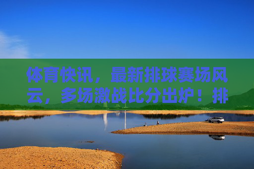 体育快讯，最新排球赛场风云，多场激战比分出炉！排球赛场风云，多场激战比分出炉
