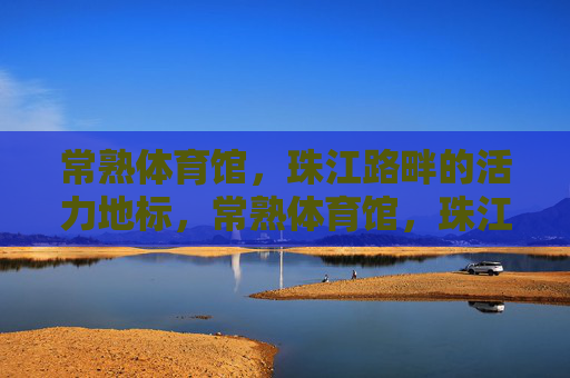 常熟体育馆,珠江路畔的活力地标,常熟体育馆,珠江路畔活力地标 常熟体育馆,珠江路畔的活力地标,常熟体育馆,珠江路畔活力地标
