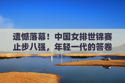 遗憾落幕!中国女排世锦赛止步八强,年轻一代的答卷与未来之路,遗憾落幕!中国女排世锦赛止步八强,年轻一代答卷与未来之路 遗憾落幕!中国女排世锦赛止步八强,年轻一代的答卷与未来之路,遗憾落幕!中国女排世锦赛止步八强,年轻一代答卷与未来之路