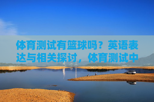 体育测试有篮球吗?英语表达与相关探讨,体育测试中的篮球,英语表达及相关探讨 体育测试有篮球吗?英语表达与相关探讨,体育测试中的篮球,英语表达及相关探讨
