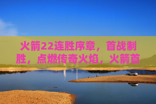 火箭22连胜序章，首战制胜，点燃传奇火焰，火箭首战制胜，22连胜序章点燃传奇