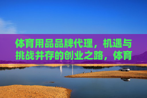 体育用品品牌代理，机遇与挑战并存的创业之路，体育用品品牌代理，机遇挑战并存的创业之路