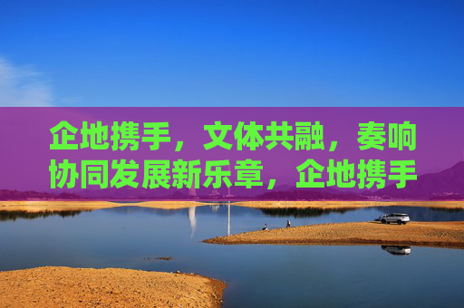 企地携手,文体共融,奏响协同发展新乐章,企地携手文体共融 奏响协同发展新乐章 企地携手,文体共融,奏响协同发展新乐章,企地携手文体共融 奏响协同发展新乐章