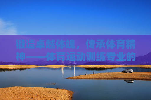 锻造卓越体魄,传承体育精神——体育运动训练专业的使命与担当,体育运动训练专业的使命,锻造卓越体魄,传承体育精神 锻造卓越体魄,传承体育精神——体育运动训练专业的使命与担当,体育运动训练专业的使命,锻造卓越体魄,传承体育精神